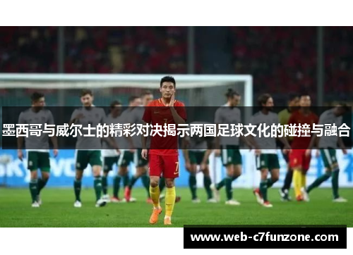 墨西哥与威尔士的精彩对决揭示两国足球文化的碰撞与融合